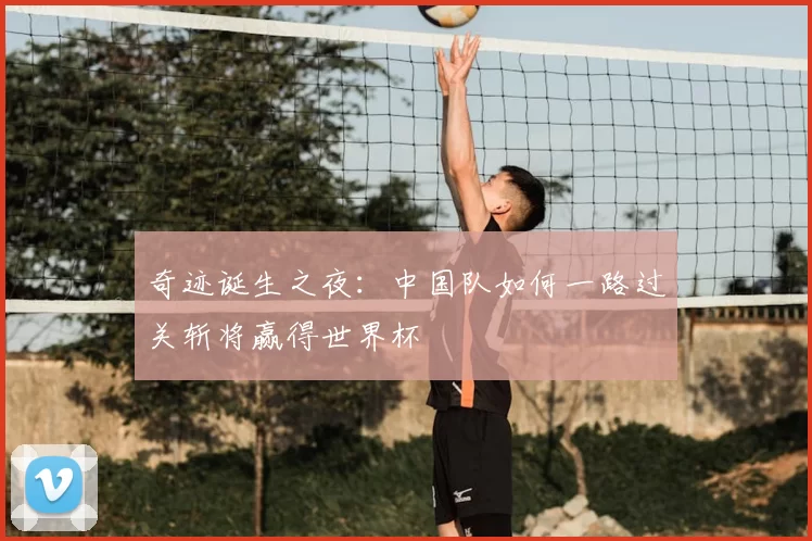 奇迹诞生之夜:中国队如何一路过关斩将赢得世界杯