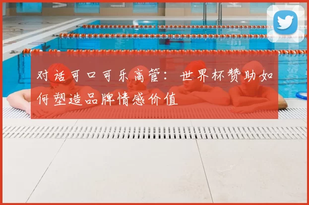 对话可口可乐高管:世界杯赞助如何塑造品牌情感价值